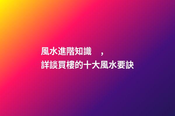 風水進階知識，詳談買樓的十大風水要訣